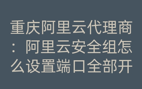 重庆阿里云代理商：阿里云安全组怎么设置端口全部开放