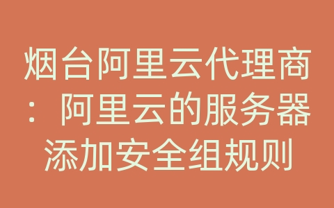 烟台阿里云代理商：阿里云的服务器添加安全组规则