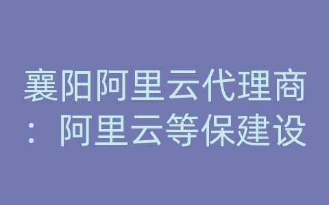 襄阳阿里云代理商：阿里云等保建设