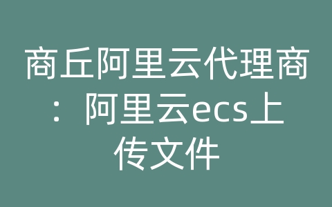 商丘阿里云代理商：阿里云ecs上传文件