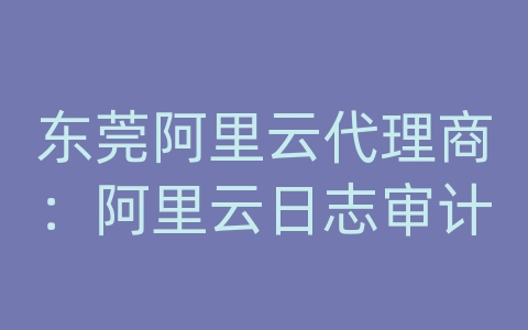 东莞阿里云代理商：阿里云日志审计