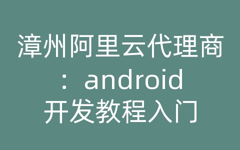 漳州阿里云代理商：android开发教程入门