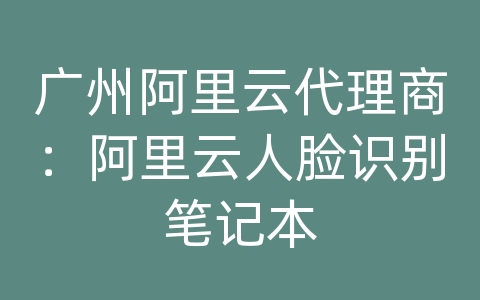 广州阿里云代理商：阿里云人脸识别笔记本