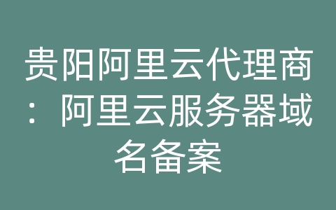 贵阳阿里云代理商：阿里云服务器域名备案