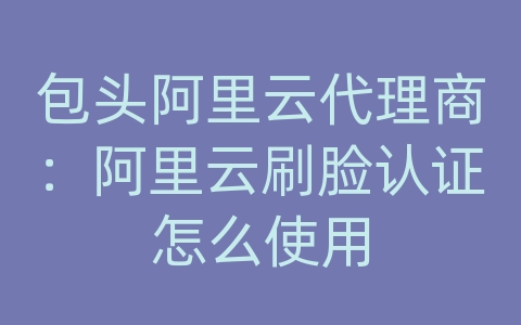 包头阿里云代理商：阿里云刷脸认证怎么使用