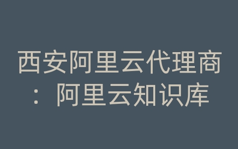 西安阿里云代理商：阿里云知识库