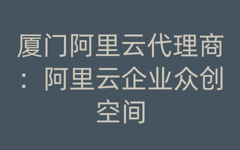 厦门阿里云代理商：阿里云企业众创空间