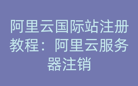 阿里云国际站注册教程：阿里云服务器注销