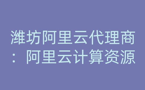 潍坊阿里云代理商：阿里云计算资源