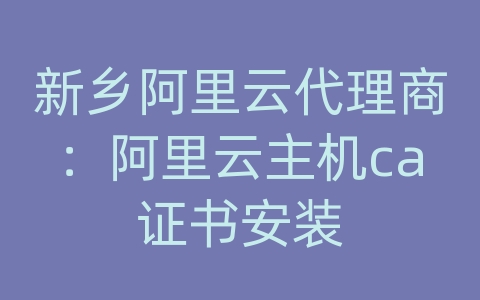 新乡阿里云代理商：阿里云主机ca证书安装