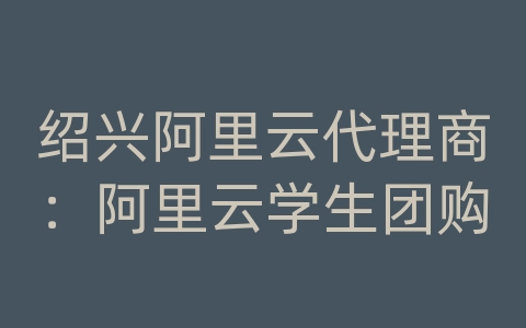 绍兴阿里云代理商：阿里云学生团购