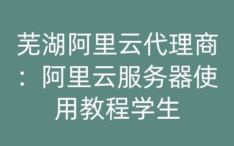 芜湖阿里云代理商：阿里云服务器使用教程学生