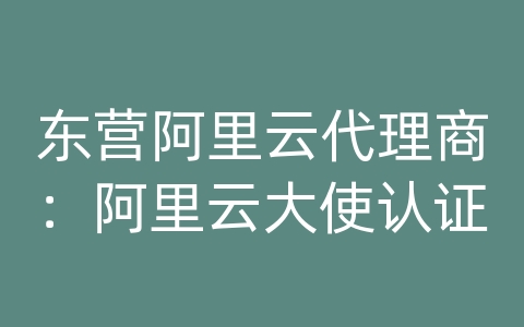 东营阿里云代理商：阿里云大使认证