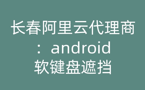 长春阿里云代理商：android软键盘遮挡