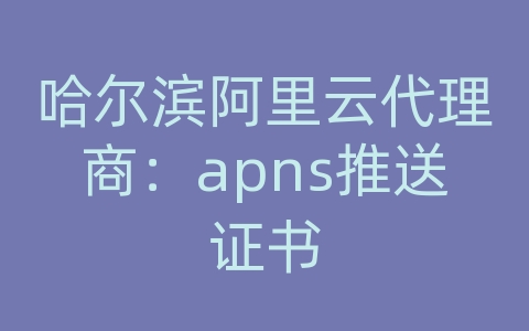 哈尔滨阿里云代理商：apns推送证书