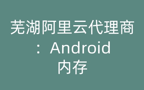 芜湖阿里云代理商：Android内存