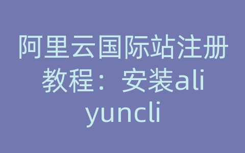 阿里云国际站注册教程：安装aliyuncli