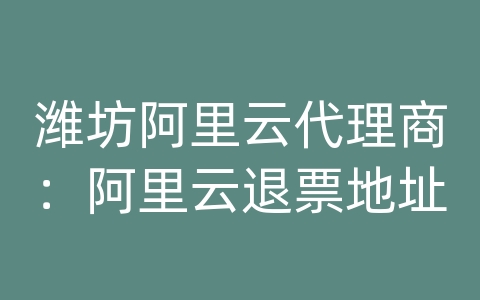 潍坊阿里云代理商：阿里云退票地址