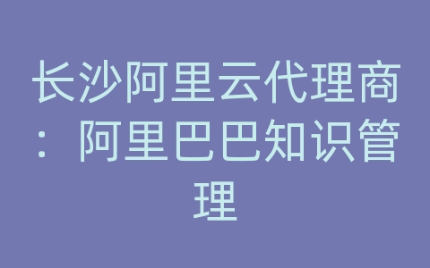 长沙阿里云代理商：阿里巴巴知识管理