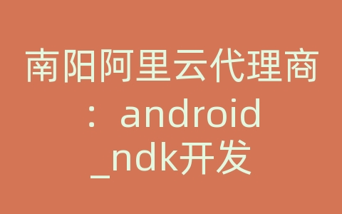 南阳阿里云代理商：android_ndk开发