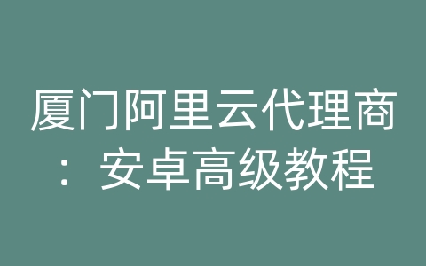 厦门阿里云代理商：安卓高级教程