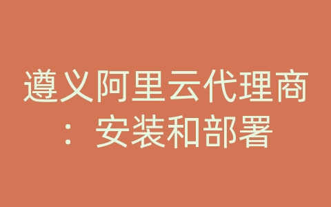 遵义阿里云代理商：安装和部署