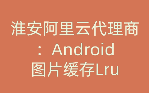 淮安阿里云代理商：Android图片缓存Lru