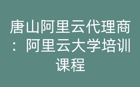 唐山阿里云代理商：阿里云大学培训课程