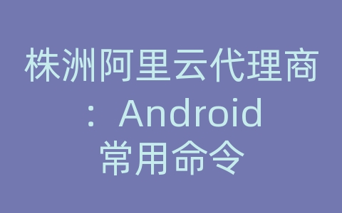 株洲阿里云代理商：Android常用命令