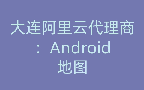 大连阿里云代理商：Android地图