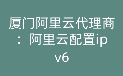 厦门阿里云代理商：阿里云配置ipv6