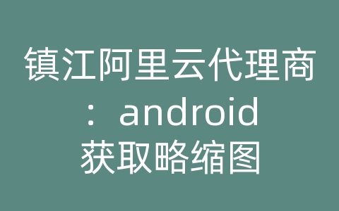 镇江阿里云代理商：android获取略缩图