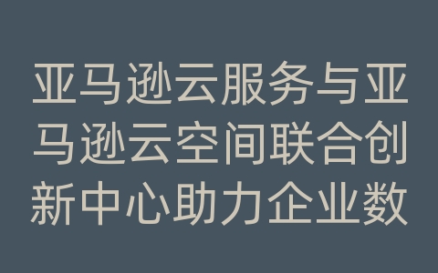 亚马逊云服务与亚马逊云空间联合创新中心助力企业数字化转型