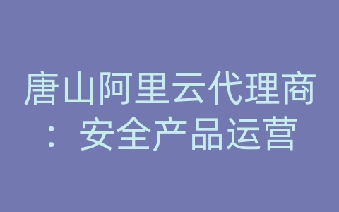 唐山阿里云代理商：安全产品运营