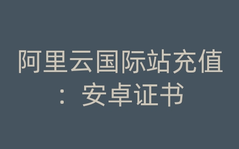 阿里云国际站充值：安卓证书