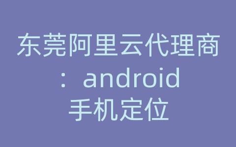 东莞阿里云代理商：android手机定位