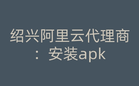 绍兴阿里云代理商：安装apk