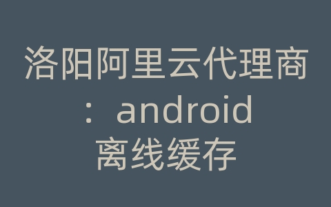 洛阳阿里云代理商：android离线缓存