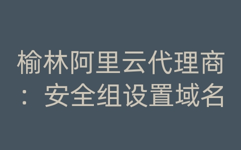 榆林阿里云代理商：安全组设置域名