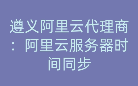 遵义阿里云代理商：阿里云服务器时间同步