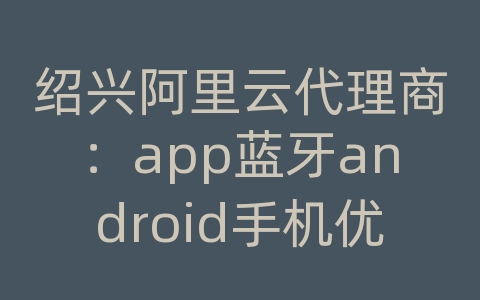 绍兴阿里云代理商：app蓝牙android手机优化