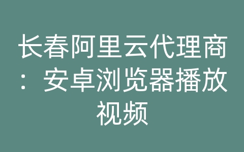 长春阿里云代理商：安卓浏览器播放视频