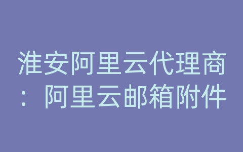 淮安阿里云代理商：阿里云邮箱附件