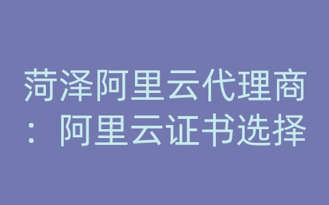 菏泽阿里云代理商：阿里云证书选择