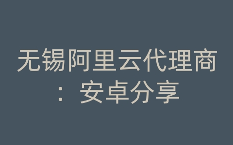 无锡阿里云代理商：安卓分享