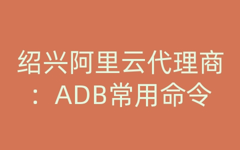 绍兴阿里云代理商：ADB常用命令