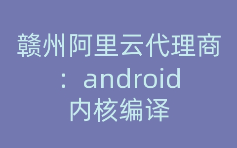 赣州阿里云代理商：android内核编译