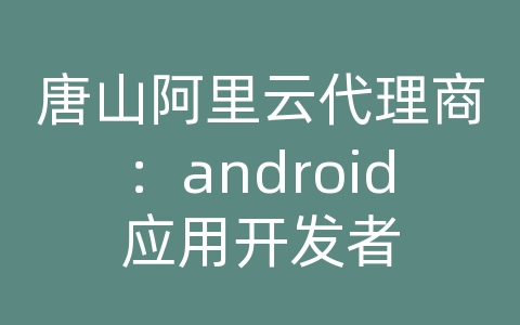 唐山阿里云代理商：android应用开发者