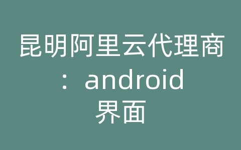 昆明阿里云代理商：android界面