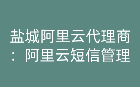 盐城阿里云代理商：阿里云短信管理